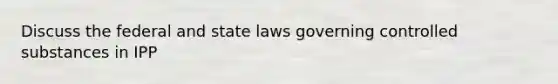 Discuss the federal and state laws governing controlled substances in IPP