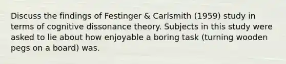 Discuss the findings of Festinger & Carlsmith (1959) study in terms of <a href='https://www.questionai.com/knowledge/kvoVYJpmiZ-cognitive-dissonance-theory' class='anchor-knowledge'>cognitive dissonance theory</a>. Subjects in this study were asked to lie about how enjoyable a boring task (turning wooden pegs on a board) was.