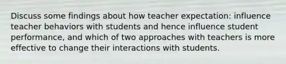 Discuss some findings about how teacher expectation: influence teacher behaviors with students and hence influence student performance, and which of two approaches with teachers is more effective to change their interactions with students.