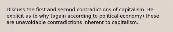 Discuss the first and second contradictions of capitalism. Be explicit as to why (again according to political economy) these are unavoidable contradictions inherent to capitalism.