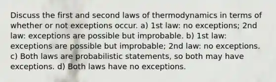 Discuss the first and second laws of thermodynamics in terms of whether or not exceptions occur. a) 1st law: no exceptions; 2nd law: exceptions are possible but improbable. b) 1st law: exceptions are possible but improbable; 2nd law: no exceptions. c) Both laws are probabilistic statements, so both may have exceptions. d) Both laws have no exceptions.