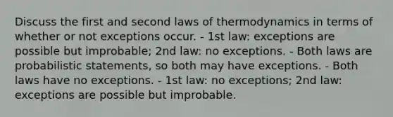 Discuss the first and second laws of thermodynamics in terms of whether or not exceptions occur. - 1st law: exceptions are possible but improbable; 2nd law: no exceptions. - Both laws are probabilistic statements, so both may have exceptions. - Both laws have no exceptions. - 1st law: no exceptions; 2nd law: exceptions are possible but improbable.