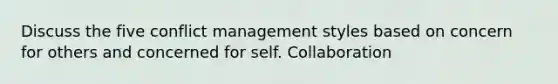 Discuss the five conflict management styles based on concern for others and concerned for self. Collaboration