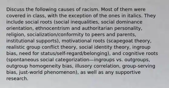 Discuss the following causes of racism. Most of them were covered in class, with the exception of the ones in italics. They include social roots (social inequalities, social dominance orientation, ethnocentrism and authoritarian personality, religion, socialization/conformity to peers and parents, institutional supports), motivational roots (scapegoat theory, realistic group conflict theory, social identity theory, ingroup bias, need for status/self-regard/belonging), and cognitive roots (spontaneous social categorization—ingroups vs. outgroups, outgroup homogeneity bias, illusory correlation, group-serving bias, just-world phenomenon), as well as any supportive research.