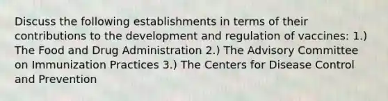 Discuss the following establishments in terms of their contributions to the development and regulation of vaccines: 1.) The Food and Drug Administration 2.) The Advisory Committee on Immunization Practices 3.) The Centers for Disease Control and Prevention