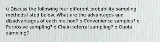 ü Discuss the following four different probability sampling methods listed below. What are the advantages and disadvantages of each method? o Convenience samples? o Purposive sampling? o Chain referral sampling? o Quota sampling?