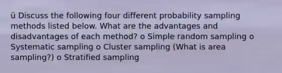 ü Discuss the following four different probability sampling methods listed below. What are the advantages and disadvantages of each method? o Simple random sampling o Systematic sampling o Cluster sampling (What is area sampling?) o Stratified sampling