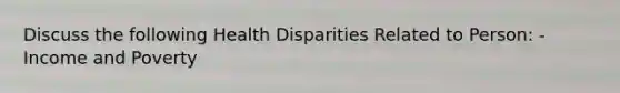 Discuss the following Health Disparities Related to Person: - Income and Poverty