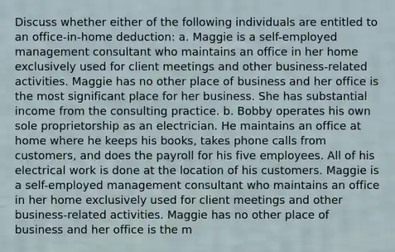 Discuss whether either of the following individuals are entitled to an​ office-in-home deduction: a. Maggie is a​ self-employed management consultant who maintains an office in her home exclusively used for client meetings and other​ business-related activities. Maggie has no other place of business and her office is the most significant place for her business. She has substantial income from the consulting practice. b. Bobby operates his own sole proprietorship as an electrician. He maintains an office at home where he keeps his​ books, takes phone calls from​ customers, and does the payroll for his five employees. All of his electrical work is done at the location of his customers. Maggie is a​ self-employed management consultant who maintains an office in her home exclusively used for client meetings and other​ business-related activities. Maggie has no other place of business and her office is the m