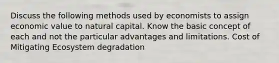 Discuss the following methods used by economists to assign economic value to natural capital. Know the basic concept of each and not the particular advantages and limitations. Cost of Mitigating Ecosystem degradation