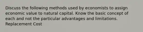 Discuss the following methods used by economists to assign economic value to natural capital. Know the basic concept of each and not the particular advantages and limitations. Replacement Cost