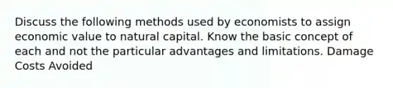 Discuss the following methods used by economists to assign economic value to natural capital. Know the basic concept of each and not the particular advantages and limitations. Damage Costs Avoided