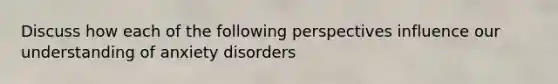 Discuss how each of the following perspectives influence our understanding of anxiety disorders