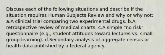 Discuss each of the following situations and describe if the situation requires Human Subjects Review and why or why not: a.A clinical trial comparing two experimental drugs. b.A retrospective review of medical charts. c.A simple "no risk" questionnaire (e.g., student attitudes toward lectures vs. small group learning). d.Secondary analysis of aggregate census or health data published by a federal agency.