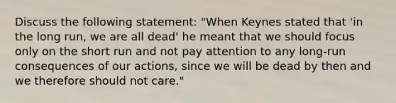 Discuss the following statement: "When Keynes stated that 'in the long run, we are all dead' he meant that we should focus only on the short run and not pay attention to any long-run consequences of our actions, since we will be dead by then and we therefore should not care."