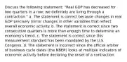 Discuss the following statement: "Real GDP has decreased for two quarters in a row; we definitely are living through a contraction." a. The statement is correct because changes in real GDP precisely mirror changes in other variables that reflect overall economic activity. b. The statement is correct since two consecutive quarters is more than enough time to determine an economy's trend. c. The statement is correct since this measurement standard has been mandated by the U.S. Congress. d. The statement is incorrect since the official arbiter of business cycle dates (the NBER) looks at multiple indicators of economic activity before declaring the onset of a contraction.