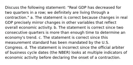 Discuss the following statement: "Real GDP has decreased for two quarters in a row; we definitely are living through a contraction." a. The statement is correct because changes in real GDP precisely mirror changes in other variables that reflect overall economic activity. b. The statement is correct since two consecutive quarters is more than enough time to determine an economy's trend. c. The statement is correct since this measurement standard has been mandated by the U.S. Congress. d. The statement is incorrect since the official arbiter of business cycle dates (the NBER) looks at multiple indicators of economic activity before declaring the onset of a contraction.