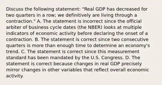 Discuss the following​ statement: "Real GDP has decreased for two quarters in a​ row; we definitively are living through a​ contraction." A. The statement is incorrect since the official arbiter of business cycle dates​ (the NBER) looks at multiple indicators of economic activity before declaring the onset of a contraction. B. The statement is correct since two consecutive quarters is more than enough time to determine an​ economy's trend. C. The statement is correct since this measurement standard has been mandated by the U.S. Congress. D. The statement is correct because changes in real GDP precisely mirror changes in other variables that reflect overall economic activity.