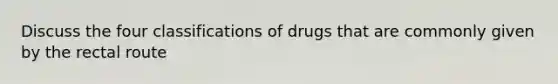 Discuss the four classifications of drugs that are commonly given by the rectal route