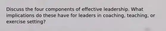 Discuss the four components of effective leadership. What implications do these have for leaders in coaching, teaching, or exercise setting?