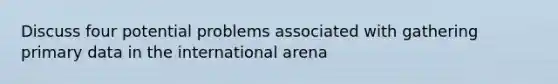 Discuss four potential problems associated with gathering primary data in the international arena