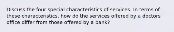 Discuss the four special characteristics of services. In terms of these characteristics, how do the services offered by a doctors office differ from those offered by a bank?