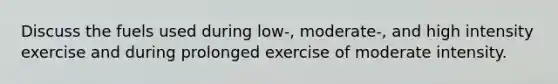 Discuss the fuels used during low-, moderate-, and high intensity exercise and during prolonged exercise of moderate intensity.