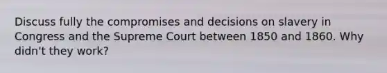 Discuss fully the compromises and decisions on slavery in Congress and the Supreme Court between 1850 and 1860. Why didn't they work?