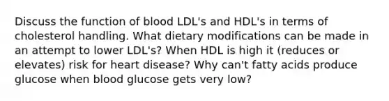 Discuss the function of blood LDL's and HDL's in terms of cholesterol handling. What dietary modifications can be made in an attempt to lower LDL's? When HDL is high it (reduces or elevates) risk for heart disease? Why can't fatty acids produce glucose when blood glucose gets very low?