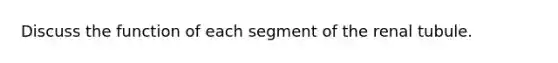 Discuss the function of each segment of the renal tubule.