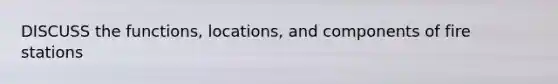 DISCUSS the functions, locations, and components of fire stations