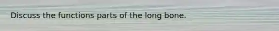 Discuss the functions parts of the long bone.