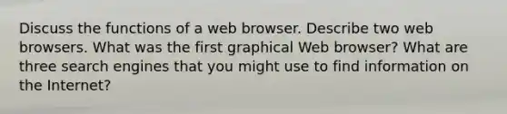 Discuss the functions of a web browser. Describe two web browsers. What was the first graphical Web browser? What are three search engines that you might use to find information on the Internet?