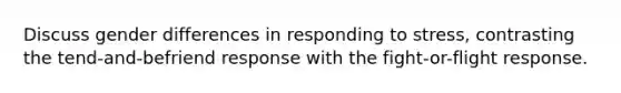 Discuss gender differences in responding to stress, contrasting the tend-and-befriend response with the fight-or-flight response.