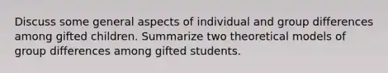 Discuss some general aspects of individual and group differences among gifted children. Summarize two theoretical models of group differences among gifted students.