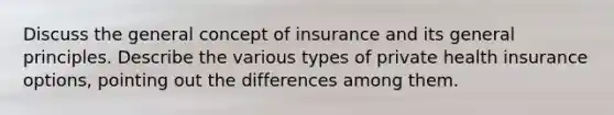 Discuss the general concept of insurance and its general principles. Describe the various types of private health insurance options, pointing out the differences among them.