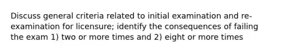 Discuss general criteria related to initial examination and re-examination for licensure; identify the consequences of failing the exam 1) two or more times and 2) eight or more times