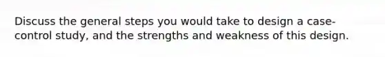 Discuss the general steps you would take to design a case-control study, and the strengths and weakness of this design.