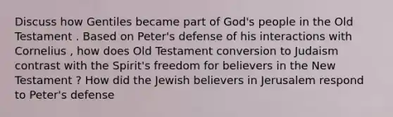 Discuss how Gentiles became part of God's people in the Old Testament . Based on Peter's defense of his interactions with Cornelius , how does Old Testament conversion to Judaism contrast with the Spirit's freedom for believers in the New Testament ? How did the Jewish believers in Jerusalem respond to Peter's defense