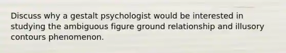 Discuss why a gestalt psychologist would be interested in studying the ambiguous figure ground relationship and illusory contours phenomenon.