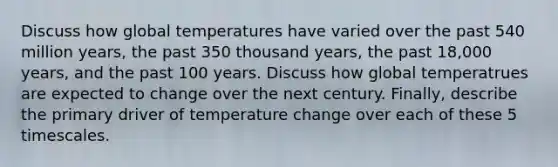 Discuss how global temperatures have varied over the past 540 million years, the past 350 thousand years, the past 18,000 years, and the past 100 years. Discuss how global temperatrues are expected to change over the next century. Finally, describe the primary driver of temperature change over each of these 5 timescales.