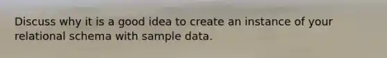 Discuss why it is a good idea to create an instance of your relational schema with sample data.