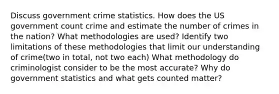 Discuss government crime statistics. How does the US government count crime and estimate the number of crimes in the nation? What methodologies are used? Identify two limitations of these methodologies that limit our understanding of crime(two in total, not two each) What methodology do criminologist consider to be the most accurate? Why do government statistics and what gets counted matter?