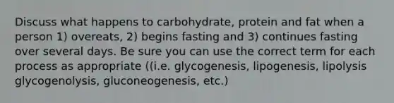 Discuss what happens to carbohydrate, protein and fat when a person 1) overeats, 2) begins fasting and 3) continues fasting over several days. Be sure you can use the correct term for each process as appropriate ((i.e. glycogenesis, lipogenesis, lipolysis glycogenolysis, gluconeogenesis, etc.)