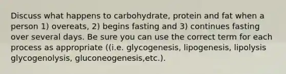 Discuss what happens to carbohydrate, protein and fat when a person 1) overeats, 2) begins fasting and 3) continues fasting over several days. Be sure you can use the correct term for each process as appropriate ((i.e. glycogenesis, lipogenesis, lipolysis glycogenolysis, gluconeogenesis,etc.).