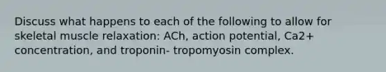 Discuss what happens to each of the following to allow for skeletal muscle relaxation: ACh, action potential, Ca2+ concentration, and troponin- tropomyosin complex.