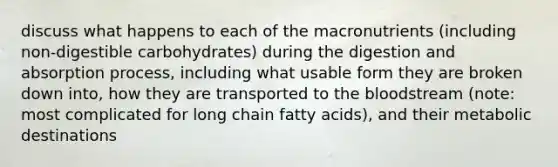 discuss what happens to each of the macronutrients (including non-digestible carbohydrates) during the digestion and absorption process, including what usable form they are broken down into, how they are transported to the bloodstream (note: most complicated for long chain fatty acids), and their metabolic destinations