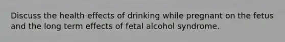 Discuss the health effects of drinking while pregnant on the fetus and the long term effects of fetal alcohol syndrome.