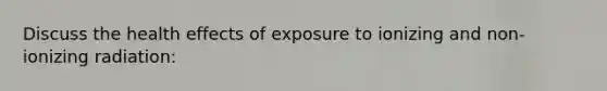 Discuss the health effects of exposure to ionizing and non-ionizing radiation: