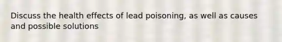 Discuss the health effects of lead poisoning, as well as causes and possible solutions